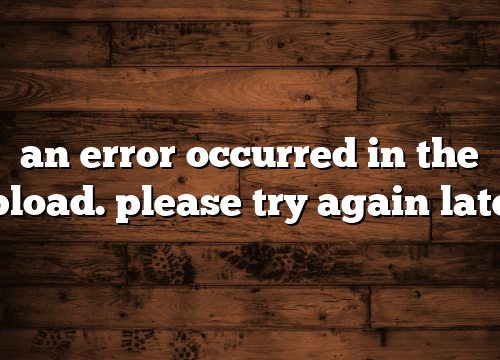 an error occurred in the upload. please try again later.